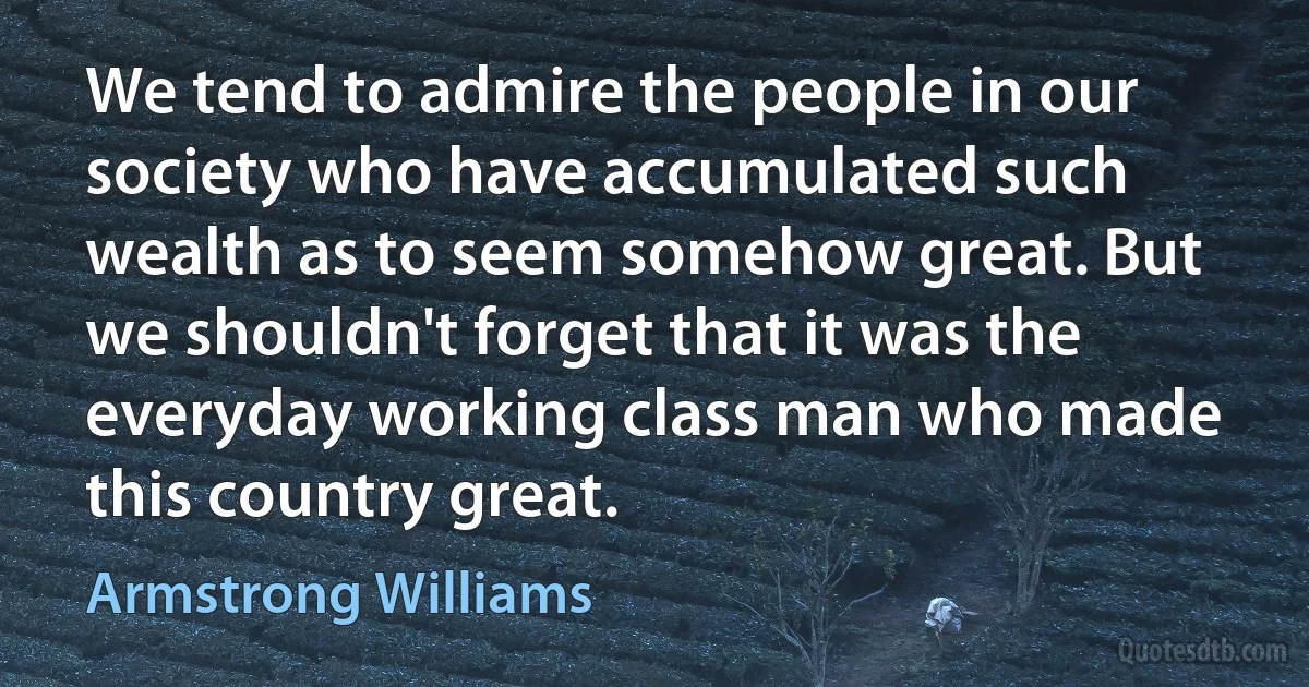 We tend to admire the people in our society who have accumulated such wealth as to seem somehow great. But we shouldn't forget that it was the everyday working class man who made this country great. (Armstrong Williams)