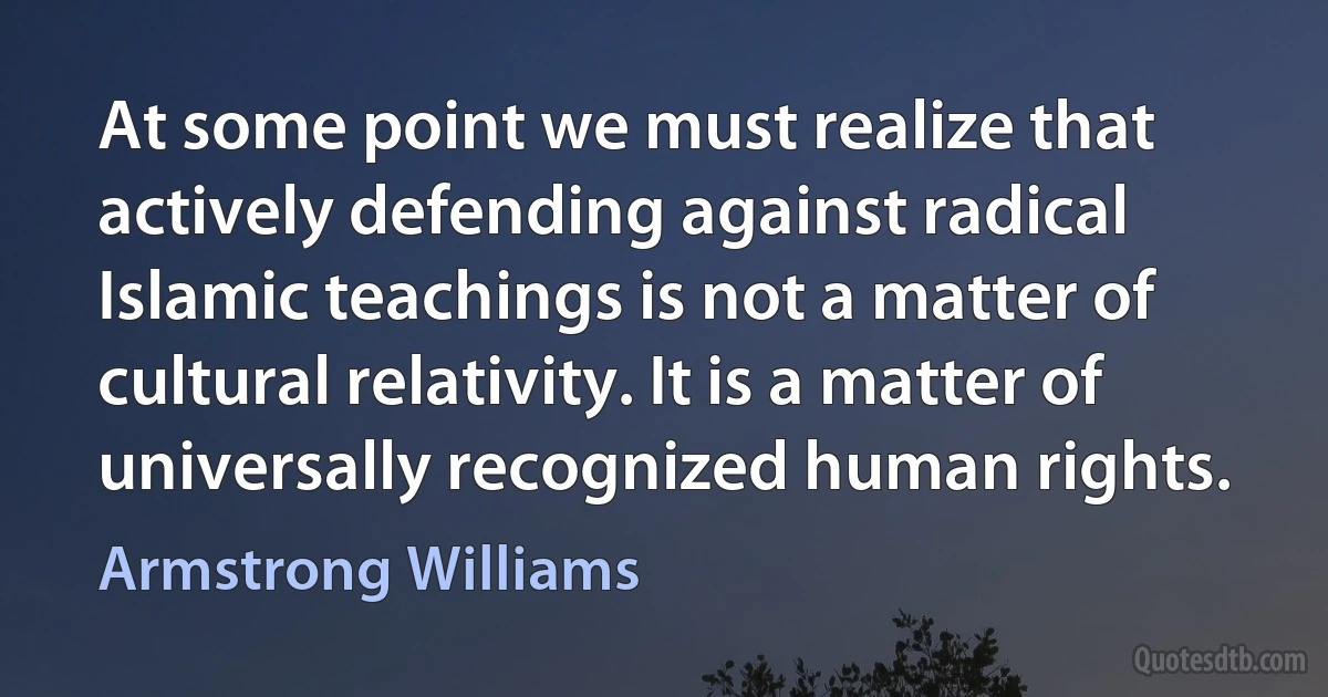 At some point we must realize that actively defending against radical Islamic teachings is not a matter of cultural relativity. It is a matter of universally recognized human rights. (Armstrong Williams)