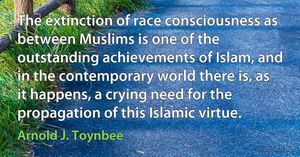 The extinction of race consciousness as between Muslims is one of the outstanding achievements of Islam, and in the contemporary world there is, as it happens, a crying need for the propagation of this Islamic virtue. (Arnold J. Toynbee)