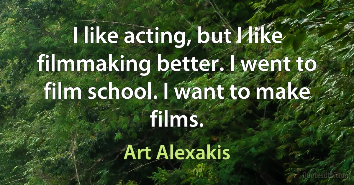 I like acting, but I like filmmaking better. I went to film school. I want to make films. (Art Alexakis)