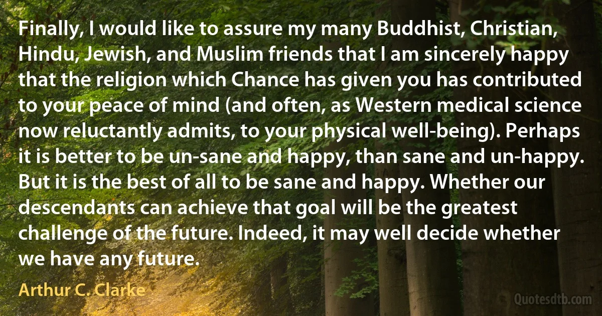 Finally, I would like to assure my many Buddhist, Christian, Hindu, Jewish, and Muslim friends that I am sincerely happy that the religion which Chance has given you has contributed to your peace of mind (and often, as Western medical science now reluctantly admits, to your physical well-being). Perhaps it is better to be un-sane and happy, than sane and un-happy. But it is the best of all to be sane and happy. Whether our descendants can achieve that goal will be the greatest challenge of the future. Indeed, it may well decide whether we have any future. (Arthur C. Clarke)