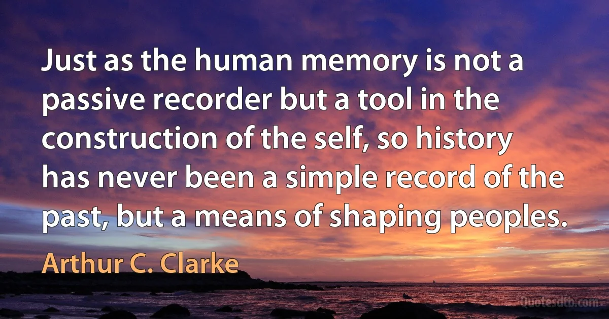 Just as the human memory is not a passive recorder but a tool in the construction of the self, so history has never been a simple record of the past, but a means of shaping peoples. (Arthur C. Clarke)