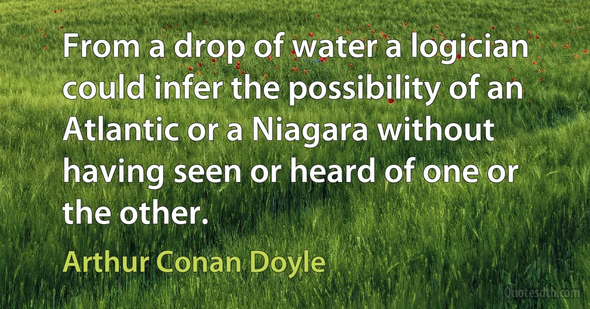 From a drop of water a logician could infer the possibility of an Atlantic or a Niagara without having seen or heard of one or the other. (Arthur Conan Doyle)