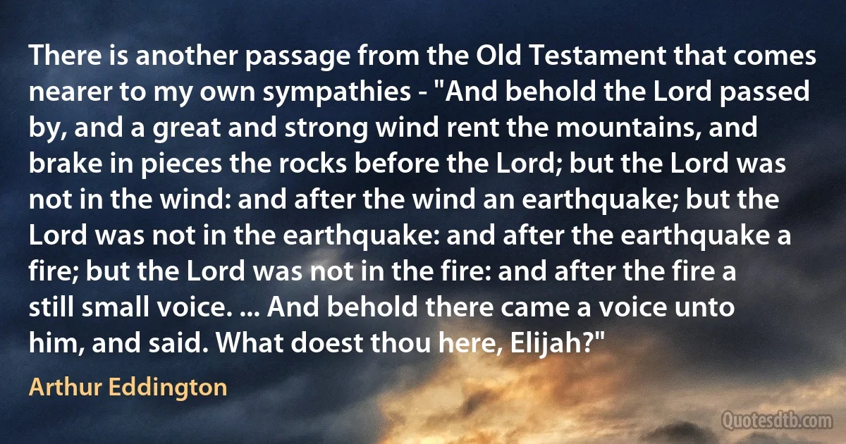 There is another passage from the Old Testament that comes nearer to my own sympathies - "And behold the Lord passed by, and a great and strong wind rent the mountains, and brake in pieces the rocks before the Lord; but the Lord was not in the wind: and after the wind an earthquake; but the Lord was not in the earthquake: and after the earthquake a fire; but the Lord was not in the fire: and after the fire a still small voice. ... And behold there came a voice unto him, and said. What doest thou here, Elijah?" (Arthur Eddington)