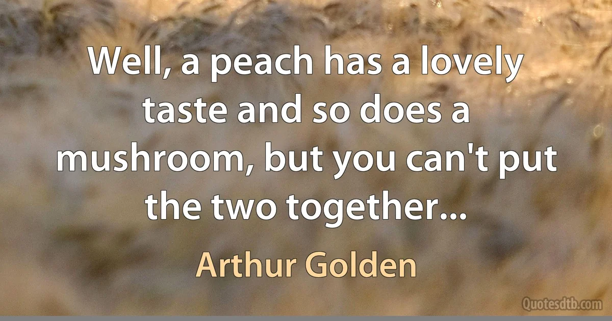 Well, a peach has a lovely taste and so does a mushroom, but you can't put the two together... (Arthur Golden)