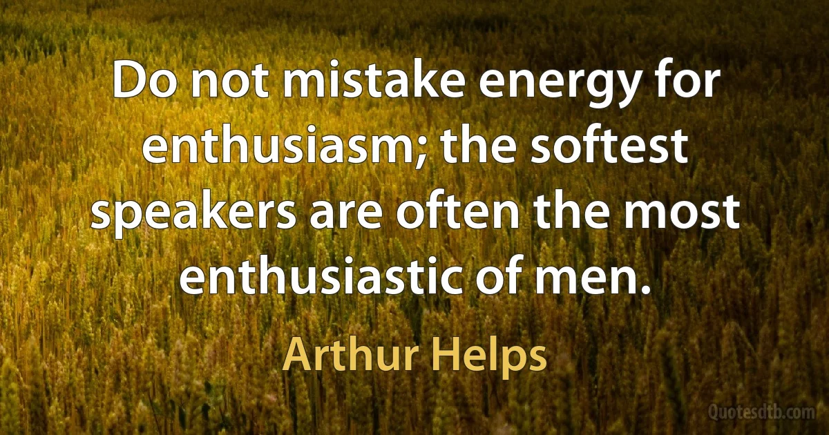 Do not mistake energy for enthusiasm; the softest speakers are often the most enthusiastic of men. (Arthur Helps)