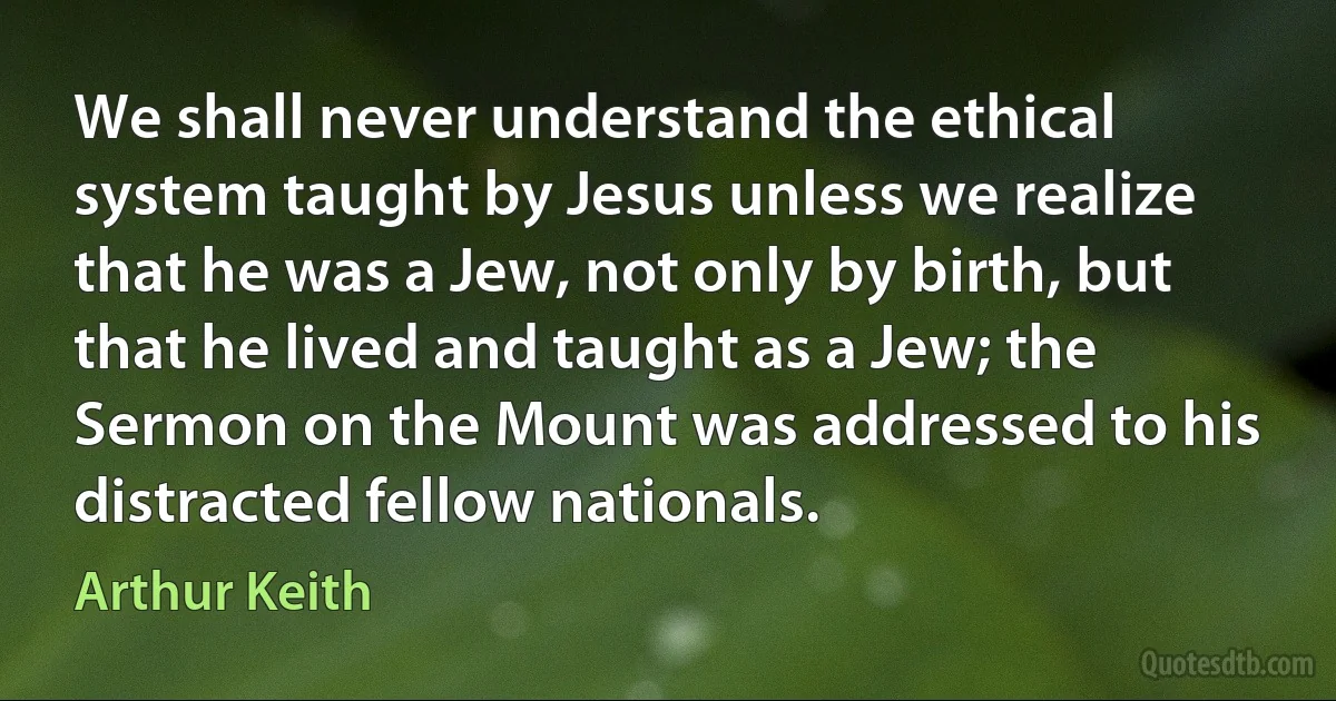 We shall never understand the ethical system taught by Jesus unless we realize that he was a Jew, not only by birth, but that he lived and taught as a Jew; the Sermon on the Mount was addressed to his distracted fellow nationals. (Arthur Keith)