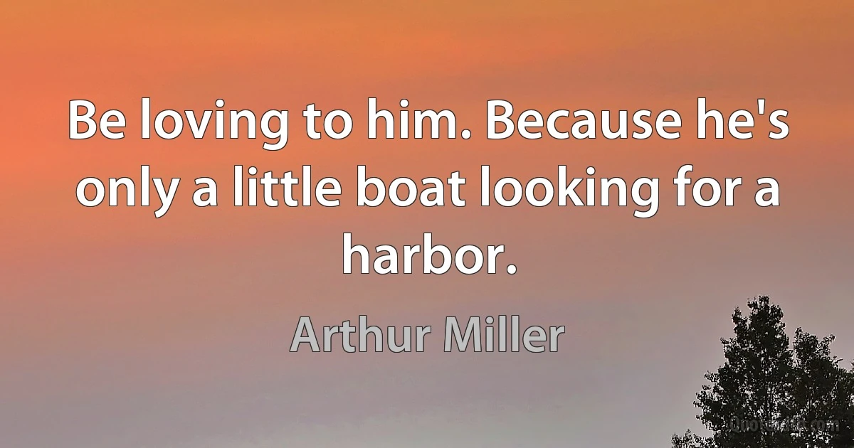 Be loving to him. Because he's only a little boat looking for a harbor. (Arthur Miller)