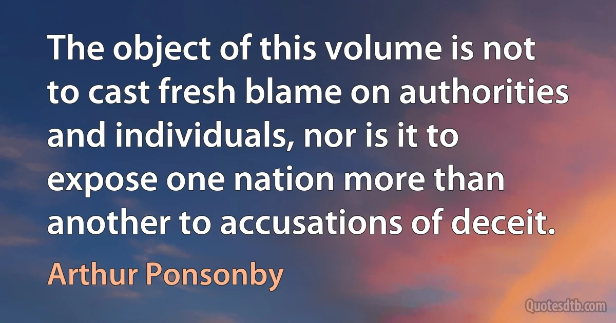 The object of this volume is not to cast fresh blame on authorities and individuals, nor is it to expose one nation more than another to accusations of deceit. (Arthur Ponsonby)