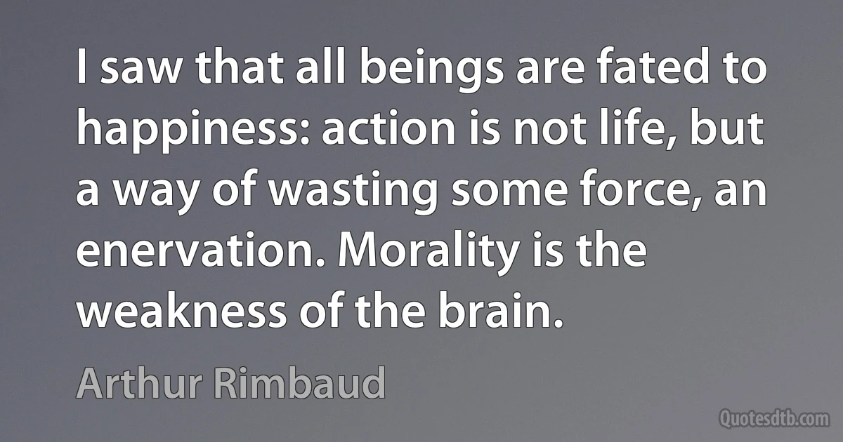 I saw that all beings are fated to happiness: action is not life, but a way of wasting some force, an enervation. Morality is the weakness of the brain. (Arthur Rimbaud)