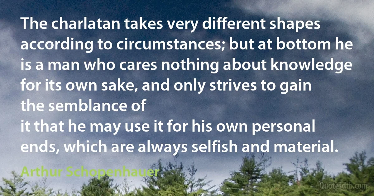 The charlatan takes very different shapes according to circumstances; but at bottom he is a man who cares nothing about knowledge for its own sake, and only strives to gain the semblance of
it that he may use it for his own personal ends, which are always selfish and material. (Arthur Schopenhauer)