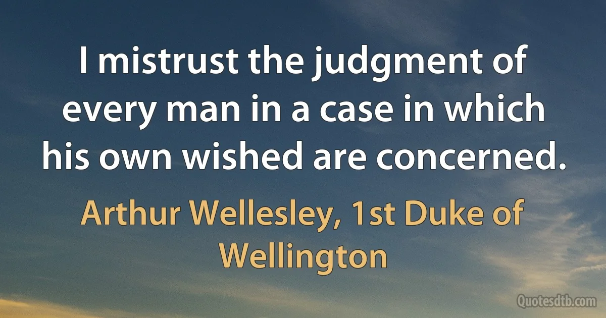 I mistrust the judgment of every man in a case in which his own wished are concerned. (Arthur Wellesley, 1st Duke of Wellington)