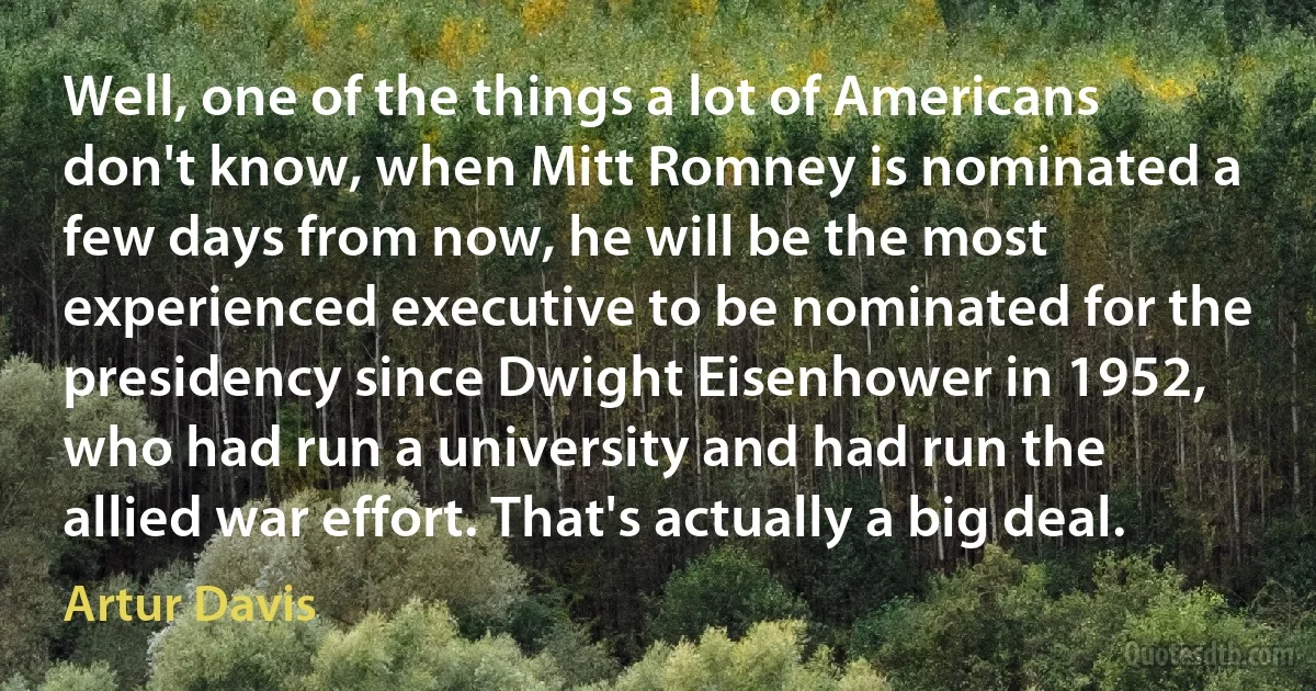 Well, one of the things a lot of Americans don't know, when Mitt Romney is nominated a few days from now, he will be the most experienced executive to be nominated for the presidency since Dwight Eisenhower in 1952, who had run a university and had run the allied war effort. That's actually a big deal. (Artur Davis)