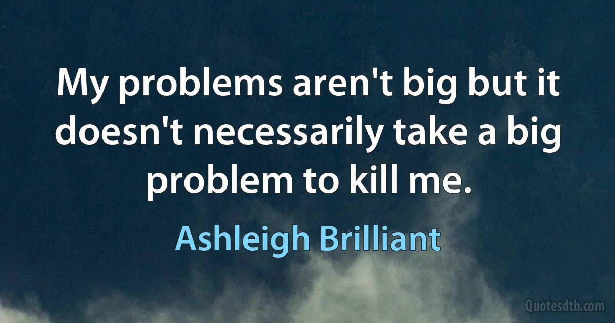 My problems aren't big but it doesn't necessarily take a big problem to kill me. (Ashleigh Brilliant)