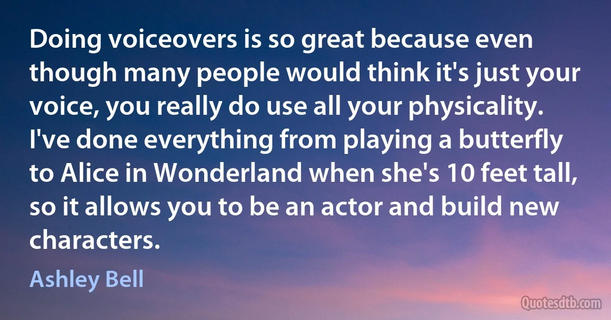 Doing voiceovers is so great because even though many people would think it's just your voice, you really do use all your physicality. I've done everything from playing a butterfly to Alice in Wonderland when she's 10 feet tall, so it allows you to be an actor and build new characters. (Ashley Bell)