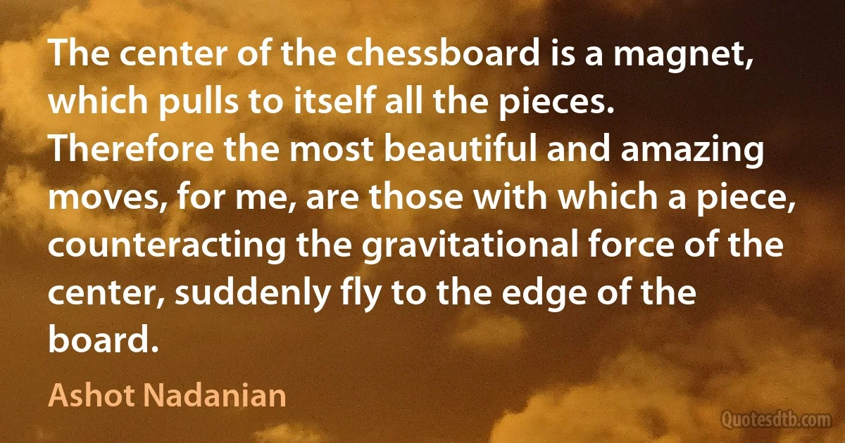 The center of the chessboard is a magnet, which pulls to itself all the pieces. Therefore the most beautiful and amazing moves, for me, are those with which a piece, counteracting the gravitational force of the center, suddenly fly to the edge of the board. (Ashot Nadanian)