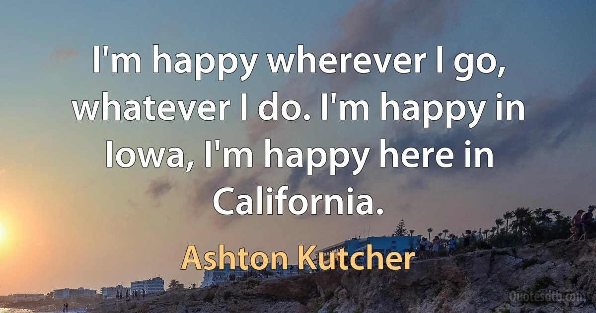 I'm happy wherever I go, whatever I do. I'm happy in Iowa, I'm happy here in California. (Ashton Kutcher)