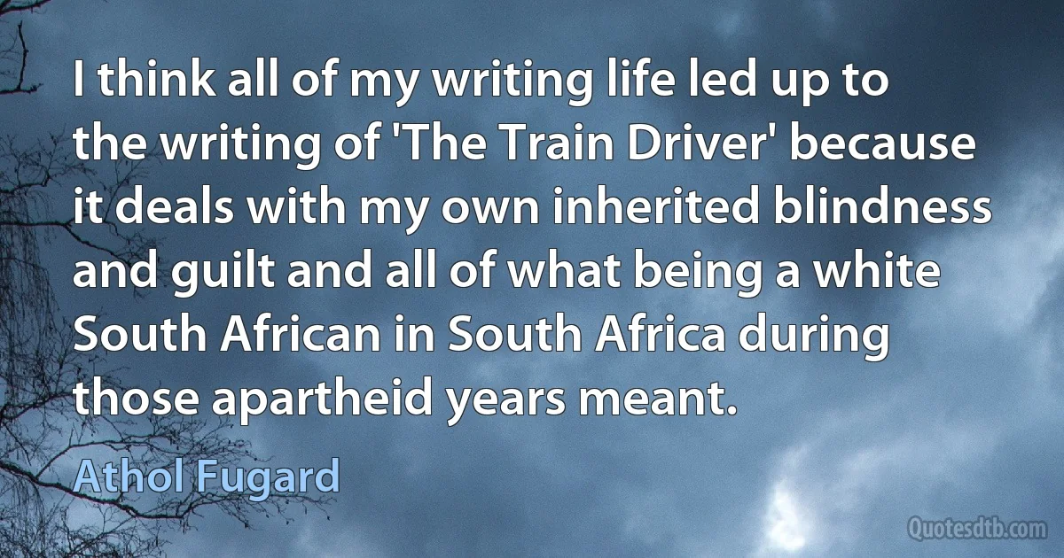 I think all of my writing life led up to the writing of 'The Train Driver' because it deals with my own inherited blindness and guilt and all of what being a white South African in South Africa during those apartheid years meant. (Athol Fugard)