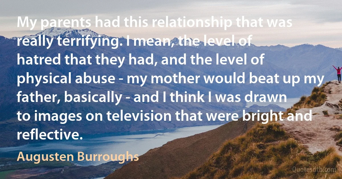 My parents had this relationship that was really terrifying. I mean, the level of hatred that they had, and the level of physical abuse - my mother would beat up my father, basically - and I think I was drawn to images on television that were bright and reflective. (Augusten Burroughs)