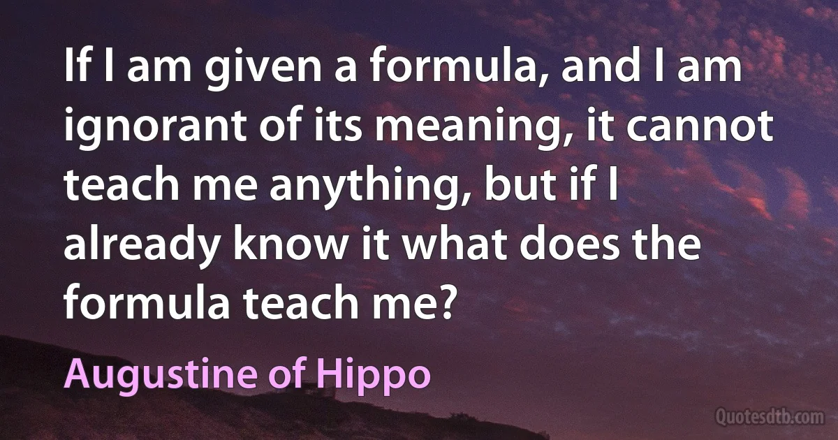 If I am given a formula, and I am ignorant of its meaning, it cannot teach me anything, but if I already know it what does the formula teach me? (Augustine of Hippo)