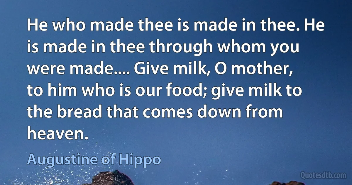 He who made thee is made in thee. He is made in thee through whom you were made.... Give milk, O mother, to him who is our food; give milk to the bread that comes down from heaven. (Augustine of Hippo)