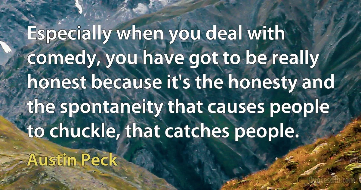 Especially when you deal with comedy, you have got to be really honest because it's the honesty and the spontaneity that causes people to chuckle, that catches people. (Austin Peck)