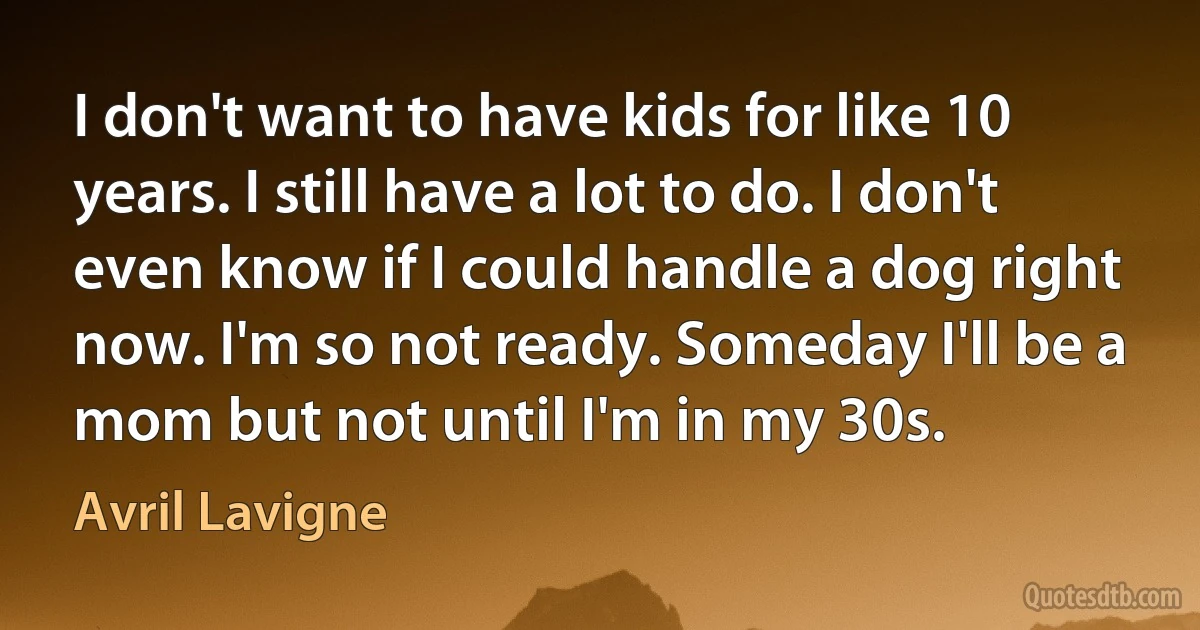 I don't want to have kids for like 10 years. I still have a lot to do. I don't even know if I could handle a dog right now. I'm so not ready. Someday I'll be a mom but not until I'm in my 30s. (Avril Lavigne)