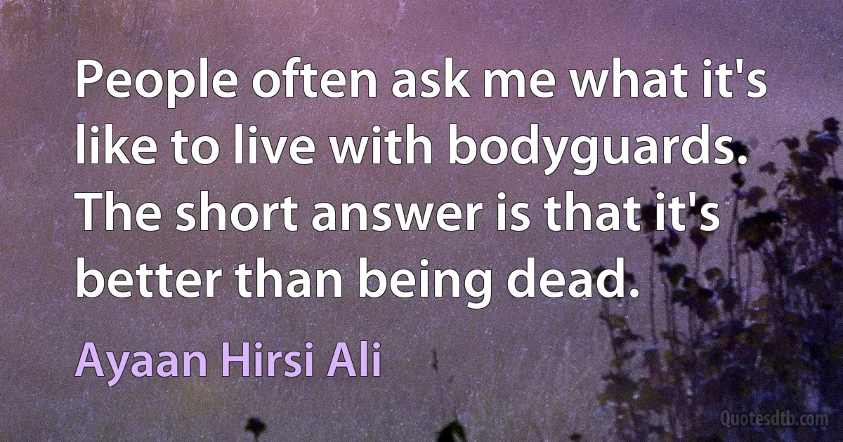 People often ask me what it's like to live with bodyguards. The short answer is that it's better than being dead. (Ayaan Hirsi Ali)