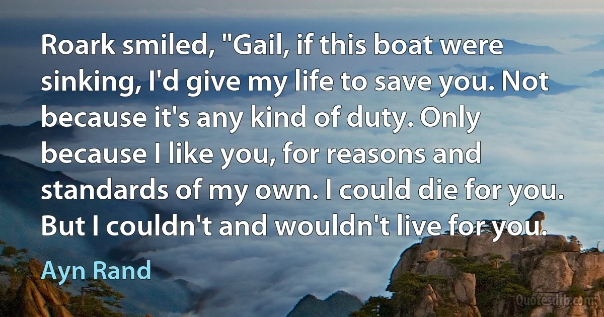 Roark smiled, "Gail, if this boat were sinking, I'd give my life to save you. Not because it's any kind of duty. Only because I like you, for reasons and standards of my own. I could die for you. But I couldn't and wouldn't live for you. (Ayn Rand)