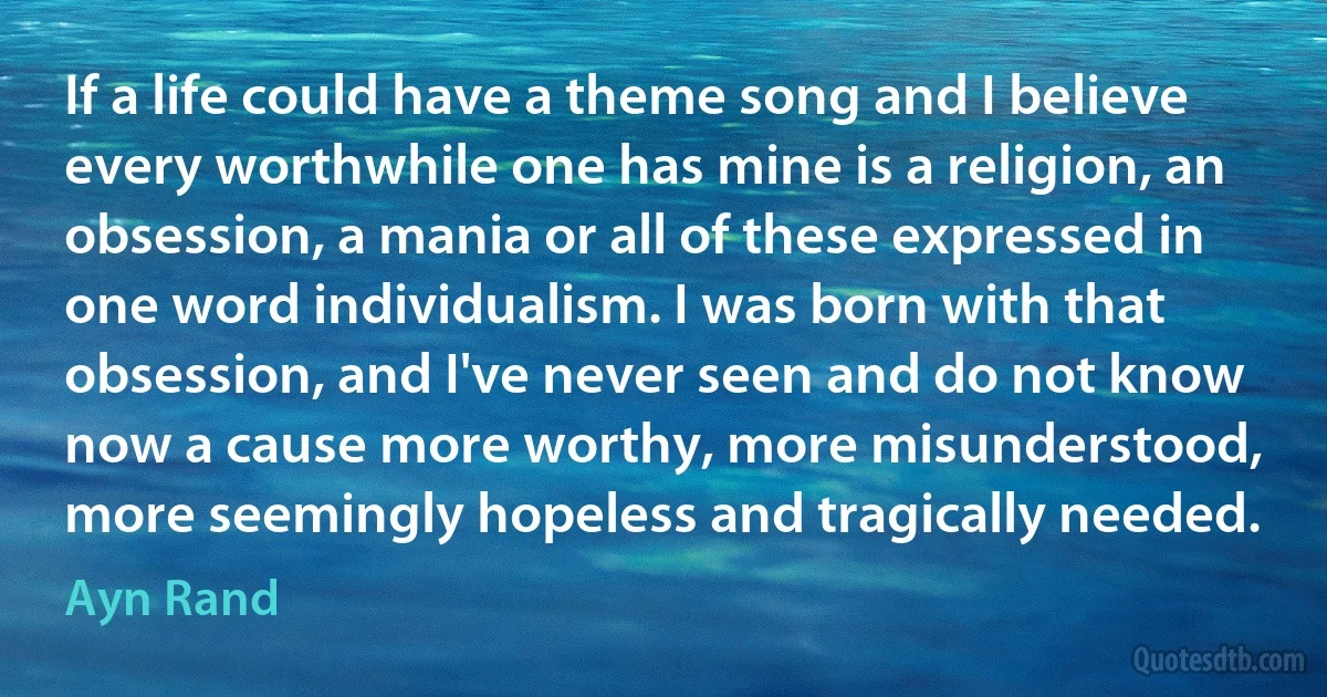 If a life could have a theme song and I believe every worthwhile one has mine is a religion, an obsession, a mania or all of these expressed in one word individualism. I was born with that obsession, and I've never seen and do not know now a cause more worthy, more misunderstood, more seemingly hopeless and tragically needed. (Ayn Rand)