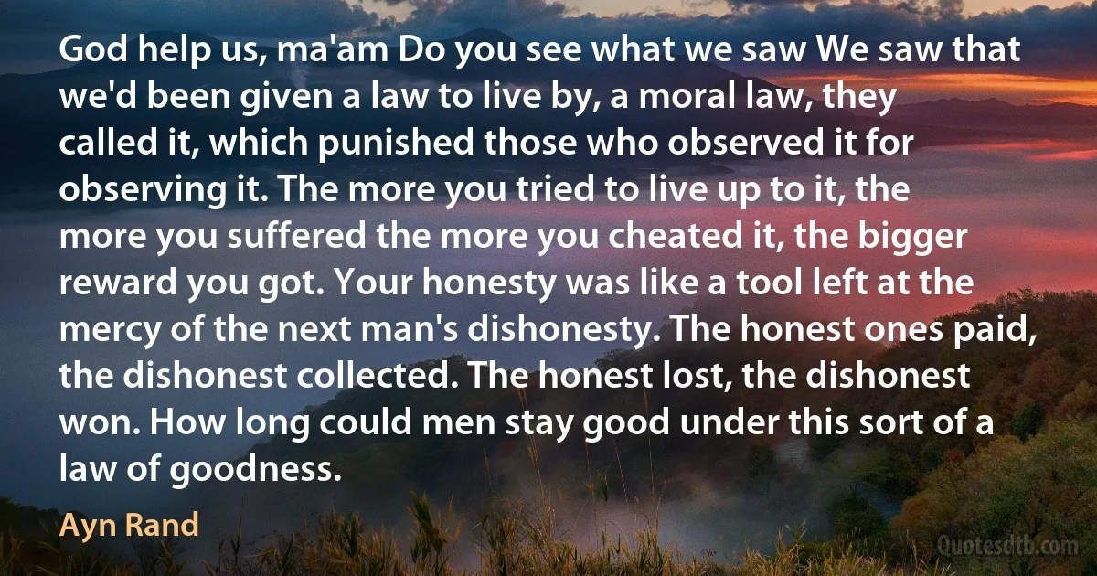 God help us, ma'am Do you see what we saw We saw that we'd been given a law to live by, a moral law, they called it, which punished those who observed it for observing it. The more you tried to live up to it, the more you suffered the more you cheated it, the bigger reward you got. Your honesty was like a tool left at the mercy of the next man's dishonesty. The honest ones paid, the dishonest collected. The honest lost, the dishonest won. How long could men stay good under this sort of a law of goodness. (Ayn Rand)