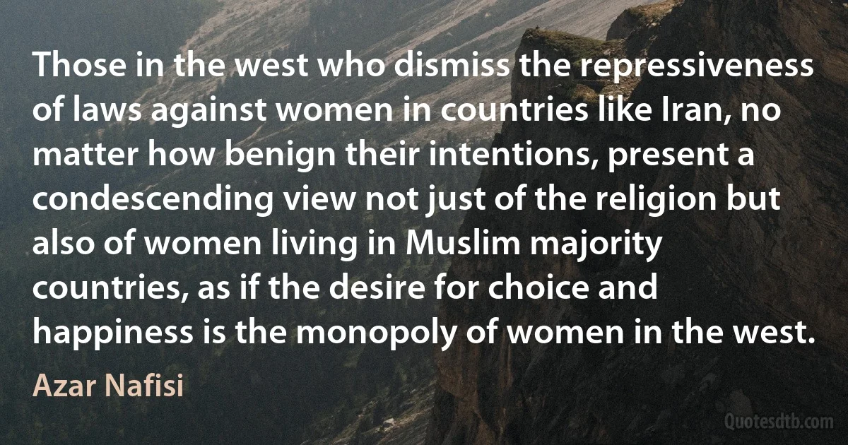 Those in the west who dismiss the repressiveness of laws against women in countries like Iran, no matter how benign their intentions, present a condescending view not just of the religion but also of women living in Muslim majority countries, as if the desire for choice and happiness is the monopoly of women in the west. (Azar Nafisi)