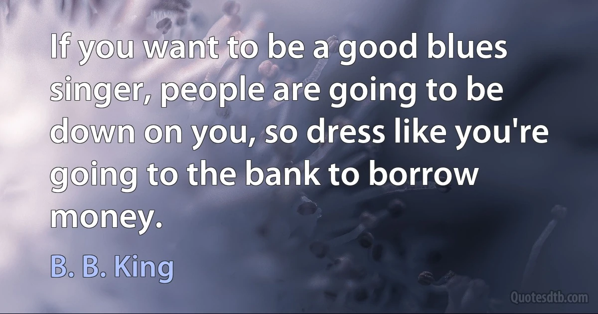 If you want to be a good blues singer, people are going to be down on you, so dress like you're going to the bank to borrow money. (B. B. King)