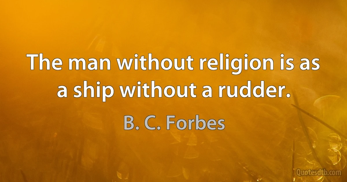 The man without religion is as a ship without a rudder. (B. C. Forbes)