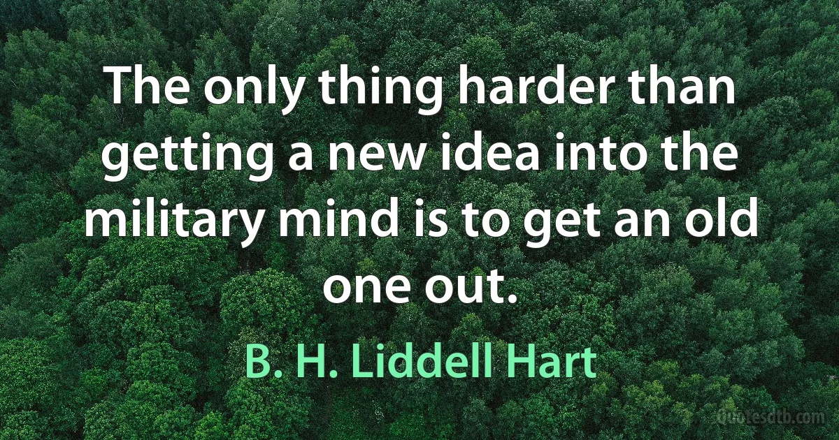 The only thing harder than getting a new idea into the military mind is to get an old one out. (B. H. Liddell Hart)