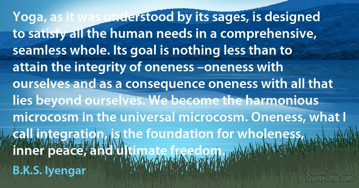 Yoga, as it was understood by its sages, is designed to satisfy all the human needs in a comprehensive, seamless whole. Its goal is nothing less than to attain the integrity of oneness –oneness with ourselves and as a consequence oneness with all that lies beyond ourselves. We become the harmonious microcosm in the universal microcosm. Oneness, what I call integration, is the foundation for wholeness, inner peace, and ultimate freedom. (B.K.S. Iyengar)