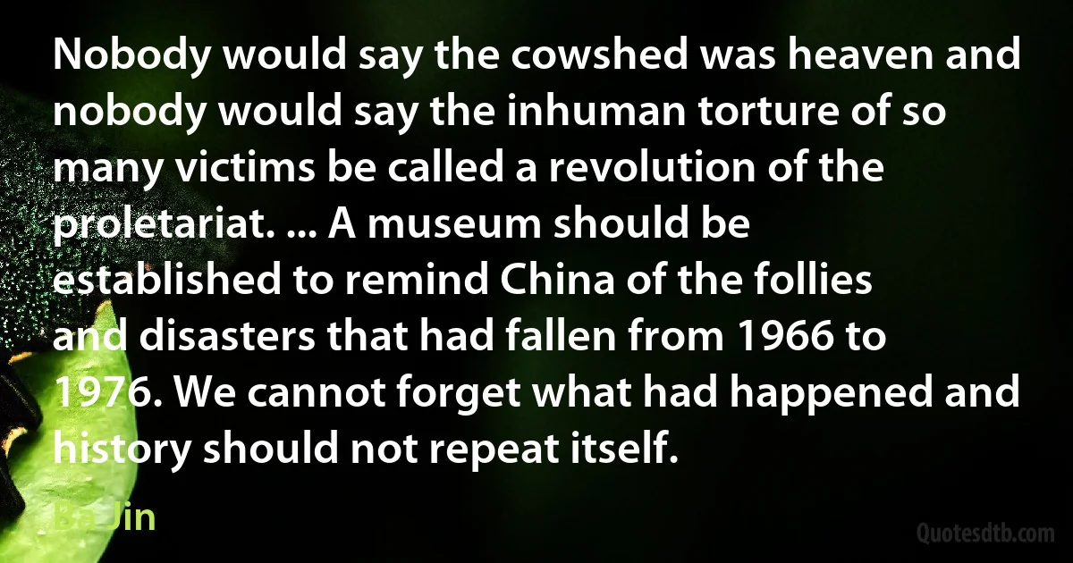 Nobody would say the cowshed was heaven and nobody would say the inhuman torture of so many victims be called a revolution of the proletariat. ... A museum should be established to remind China of the follies and disasters that had fallen from 1966 to 1976. We cannot forget what had happened and history should not repeat itself. (Ba Jin)