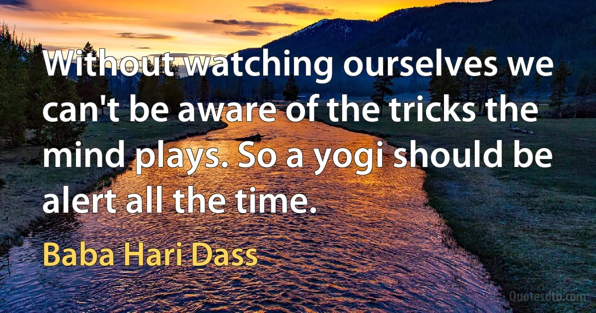 Without watching ourselves we can't be aware of the tricks the mind plays. So a yogi should be alert all the time. (Baba Hari Dass)