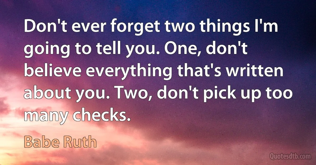 Don't ever forget two things I'm going to tell you. One, don't believe everything that's written about you. Two, don't pick up too many checks. (Babe Ruth)