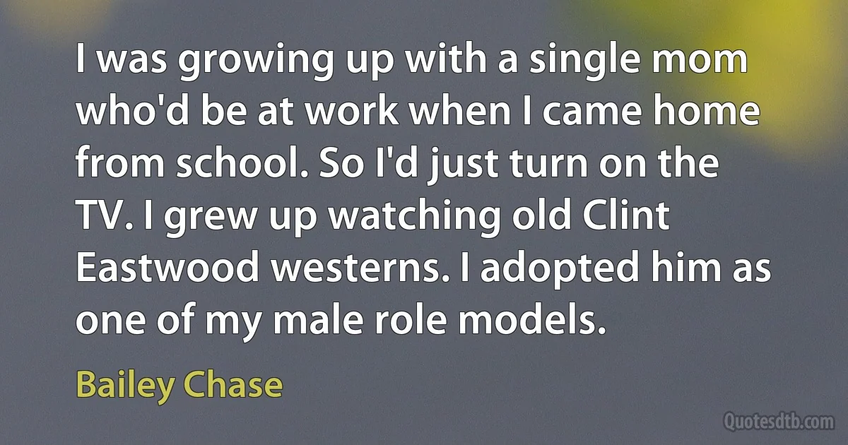 I was growing up with a single mom who'd be at work when I came home from school. So I'd just turn on the TV. I grew up watching old Clint Eastwood westerns. I adopted him as one of my male role models. (Bailey Chase)