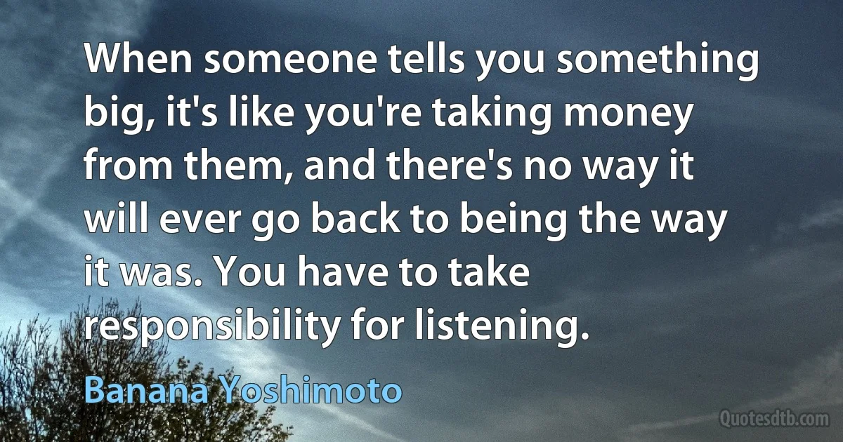 When someone tells you something big, it's like you're taking money from them, and there's no way it will ever go back to being the way it was. You have to take responsibility for listening. (Banana Yoshimoto)