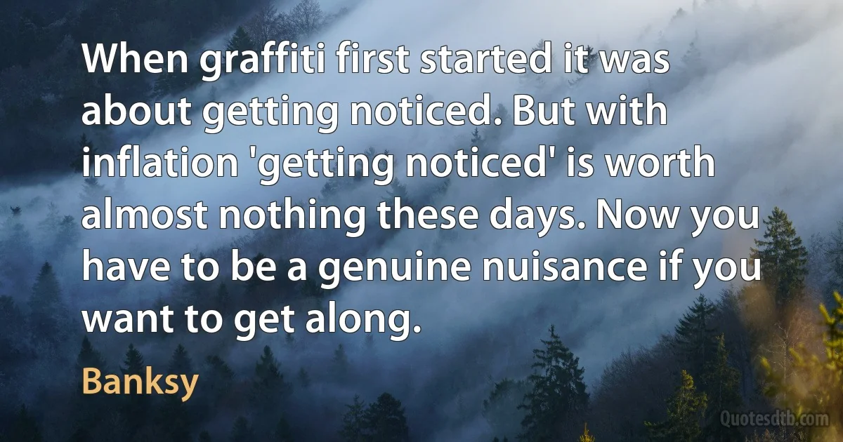 When graffiti first started it was about getting noticed. But with inflation 'getting noticed' is worth almost nothing these days. Now you have to be a genuine nuisance if you want to get along. (Banksy)