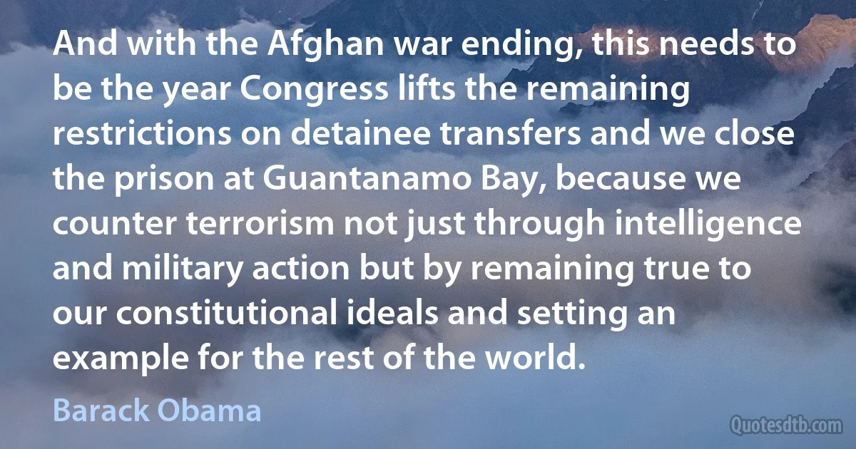 And with the Afghan war ending, this needs to be the year Congress lifts the remaining restrictions on detainee transfers and we close the prison at Guantanamo Bay, because we counter terrorism not just through intelligence and military action but by remaining true to our constitutional ideals and setting an example for the rest of the world. (Barack Obama)