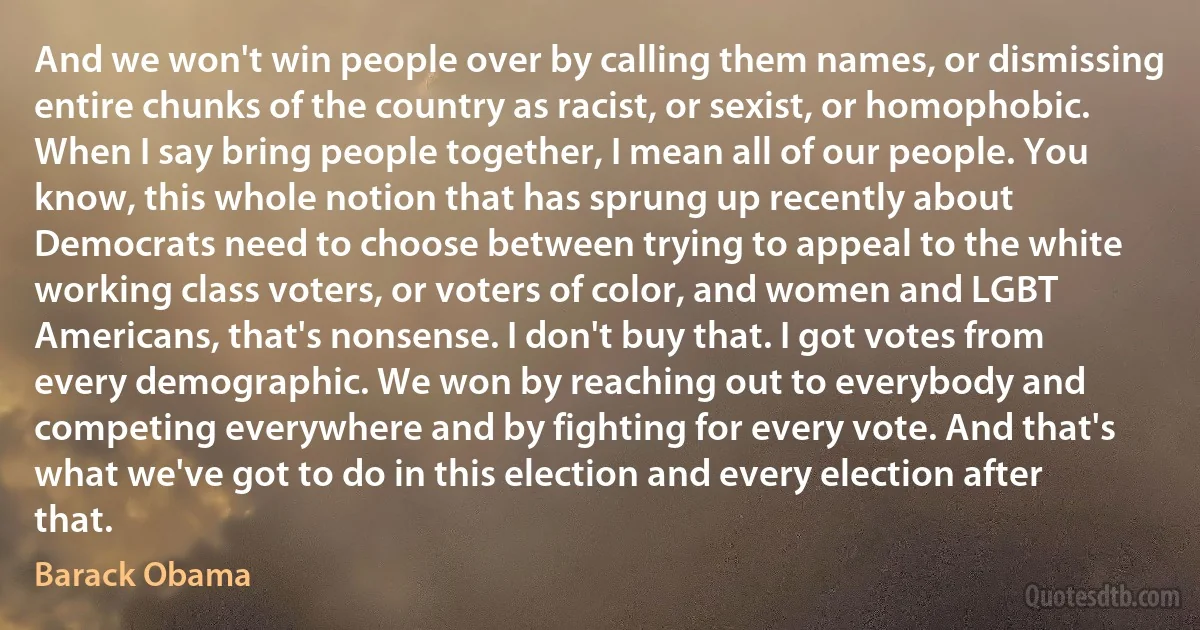 And we won't win people over by calling them names, or dismissing entire chunks of the country as racist, or sexist, or homophobic. When I say bring people together, I mean all of our people. You know, this whole notion that has sprung up recently about Democrats need to choose between trying to appeal to the white working class voters, or voters of color, and women and LGBT Americans, that's nonsense. I don't buy that. I got votes from every demographic. We won by reaching out to everybody and competing everywhere and by fighting for every vote. And that's what we've got to do in this election and every election after that. (Barack Obama)