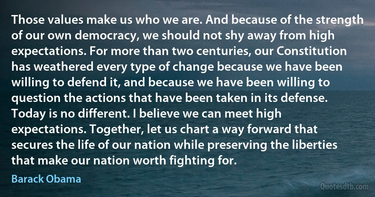 Those values make us who we are. And because of the strength of our own democracy, we should not shy away from high expectations. For more than two centuries, our Constitution has weathered every type of change because we have been willing to defend it, and because we have been willing to question the actions that have been taken in its defense. Today is no different. I believe we can meet high expectations. Together, let us chart a way forward that secures the life of our nation while preserving the liberties that make our nation worth fighting for. (Barack Obama)