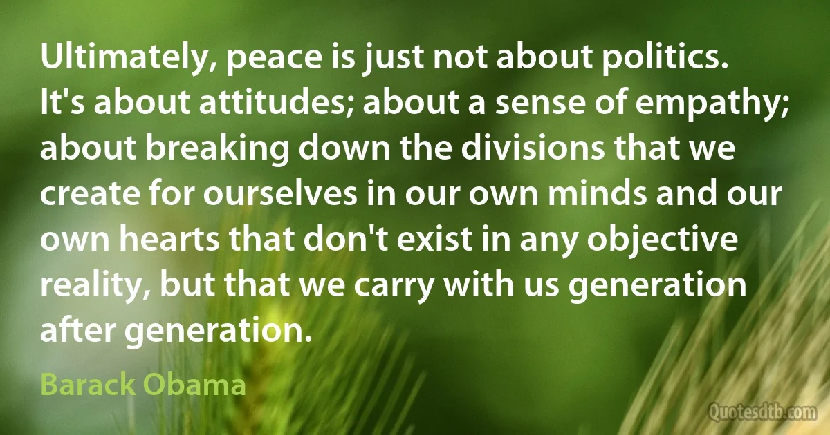 Ultimately, peace is just not about politics. It's about attitudes; about a sense of empathy; about breaking down the divisions that we create for ourselves in our own minds and our own hearts that don't exist in any objective reality, but that we carry with us generation after generation. (Barack Obama)