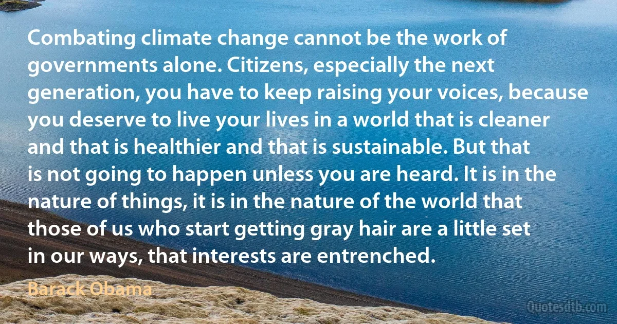 Combating climate change cannot be the work of governments alone. Citizens, especially the next generation, you have to keep raising your voices, because you deserve to live your lives in a world that is cleaner and that is healthier and that is sustainable. But that is not going to happen unless you are heard. It is in the nature of things, it is in the nature of the world that those of us who start getting gray hair are a little set in our ways, that interests are entrenched. (Barack Obama)