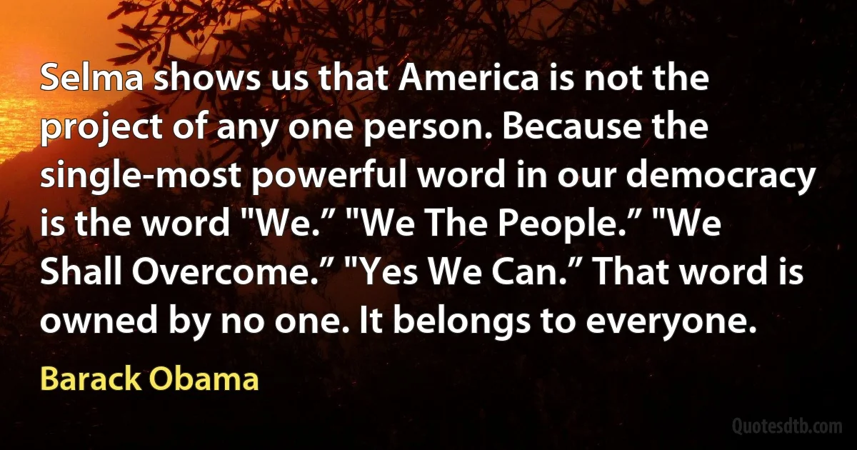 Selma shows us that America is not the project of any one person. Because the single-most powerful word in our democracy is the word "We.” "We The People.” "We Shall Overcome.” "Yes We Can.” That word is owned by no one. It belongs to everyone. (Barack Obama)