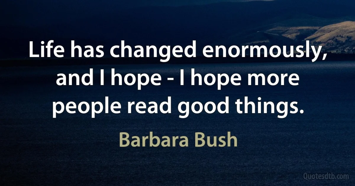 Life has changed enormously, and I hope - I hope more people read good things. (Barbara Bush)