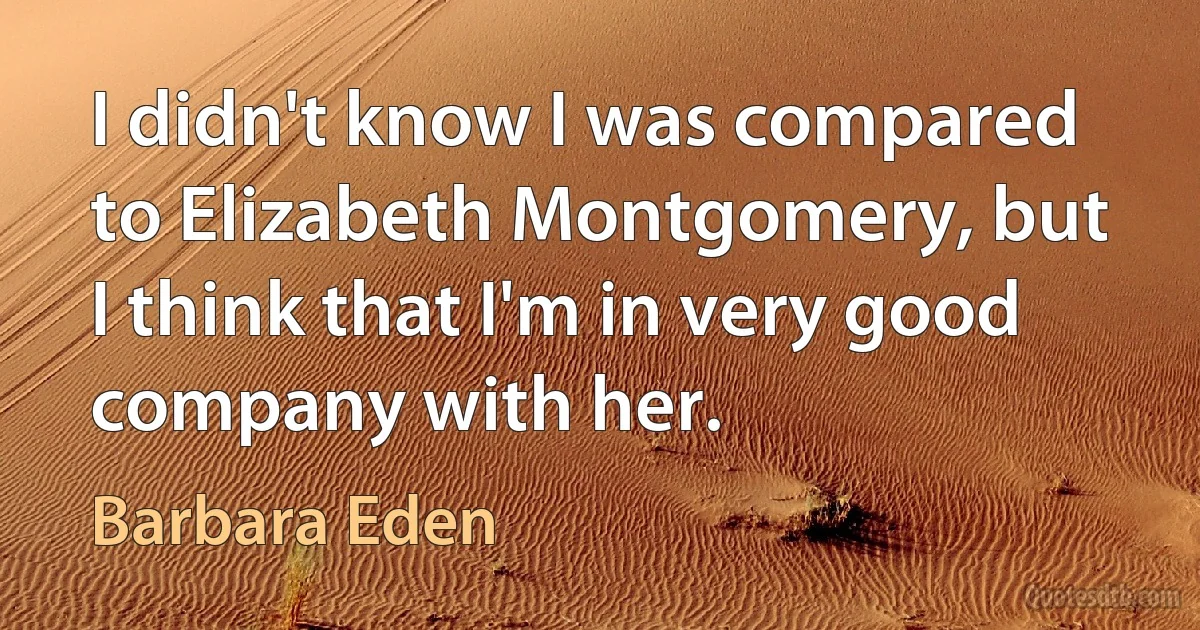 I didn't know I was compared to Elizabeth Montgomery, but I think that I'm in very good company with her. (Barbara Eden)